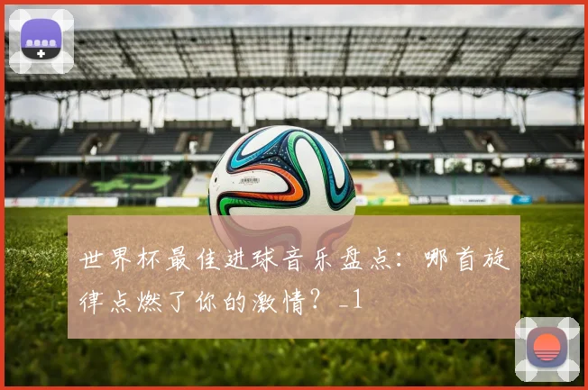 世界杯最佳进球音乐盘点：哪首旋律点燃了你的激情？_1
