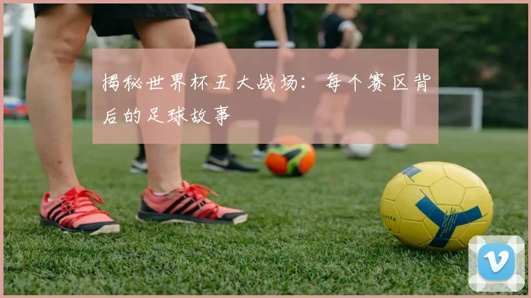 揭秘世界杯五大战场：每个赛区背后的足球故事