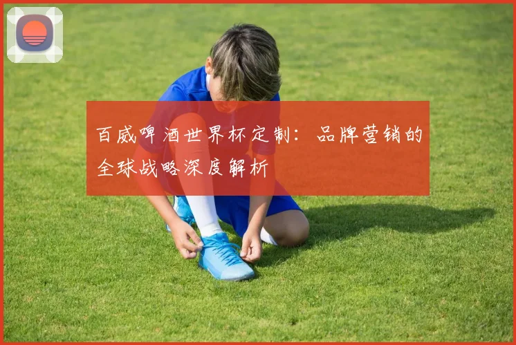 百威啤酒世界杯定制：品牌营销的全球战略深度解析