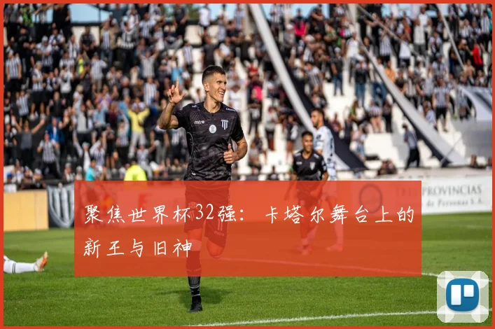 聚焦世界杯32强：卡塔尔舞台上的新王与旧神
