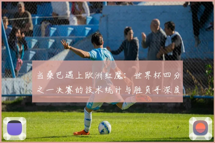 当桑巴遇上欧洲红魔：世界杯四分之一决赛的技术统计与胜负手深度分析