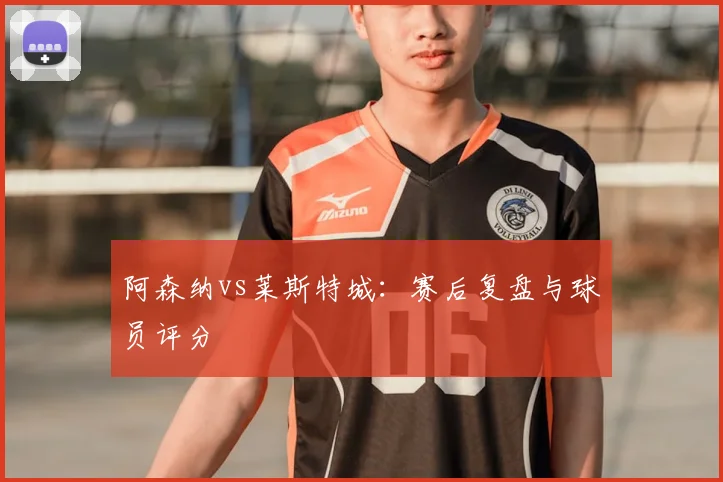 阿森纳vs莱斯特城：赛后复盘与球员评分