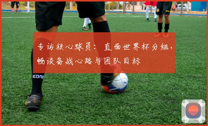 专访核心球员：直面世界杯分组，畅谈备战心路与团队目标