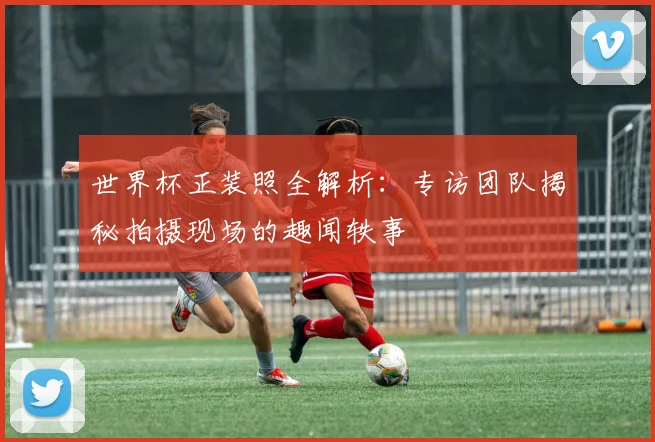 世界杯正装照全解析:专访团队揭秘拍摄现场的趣闻轶事