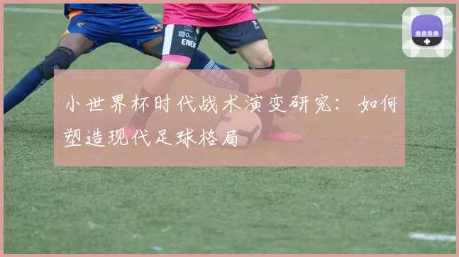 小世界杯时代战术演变研究：如何塑造现代足球格局