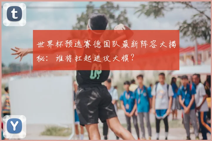 世界杯预选赛德国队最新阵容大揭秘:谁将扛起进攻大旗?