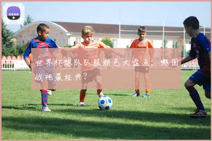 世界杯球队队服颜色大盘点：哪国战袍最经典？