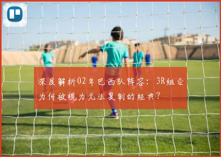 深度解析02年巴西队阵容：3R组合为何被视为无法复制的经典？