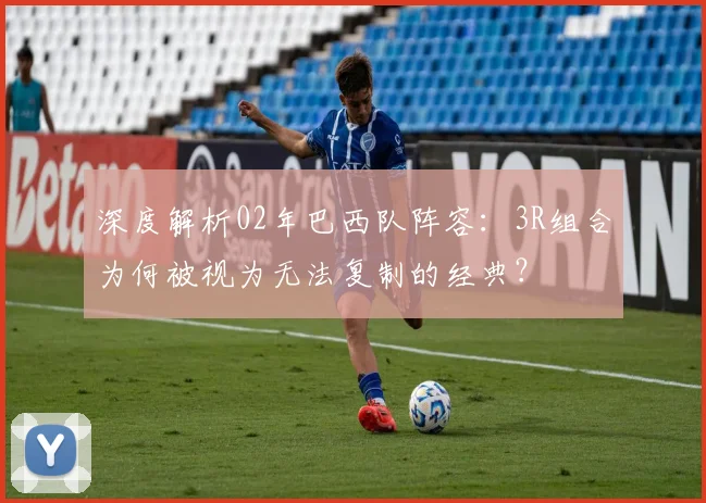 深度解析02年巴西队阵容：3R组合为何被视为无法复制的经典？