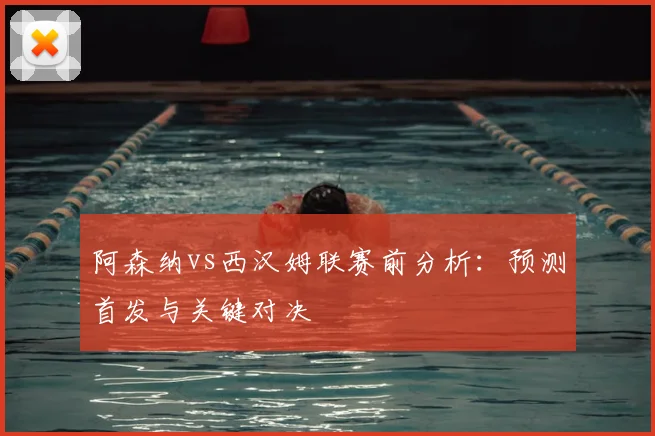 阿森纳vs西汉姆联赛前分析：预测首发与关键对决